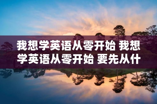 我想学英语从零开始 我想学英语从零开始 要先从什么学起