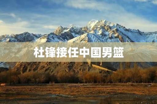 杜锋接任中国男篮：重塑实力，振兴国家篮球事业