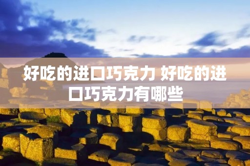 好吃的进口巧克力 好吃的进口巧克力有哪些 好吃的进口巧克力 好吃的进口巧克力有哪些