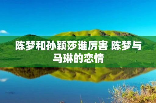陈梦和孙颖莎谁厉害 陈梦与马琳的恋情