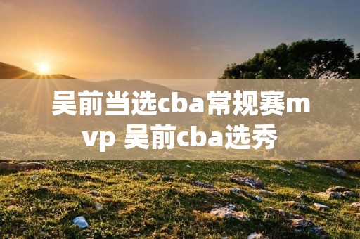 吴前当选cba常规赛mvp 吴前cba选秀