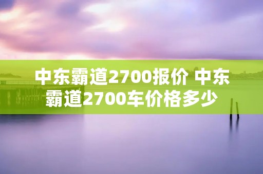 中东霸道2700报价 中东霸道2700车价格多少