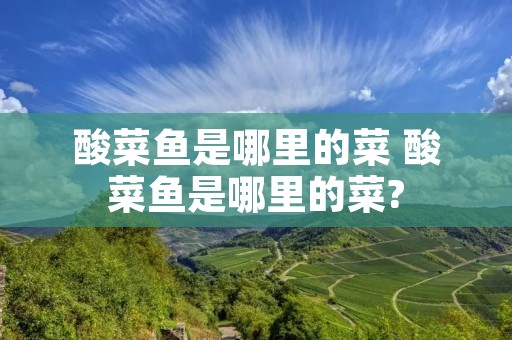 酸菜鱼是哪里的菜 酸菜鱼是哪里的菜?