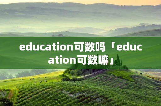 education可数吗「education可数嘛」 education可数吗「education可数嘛」