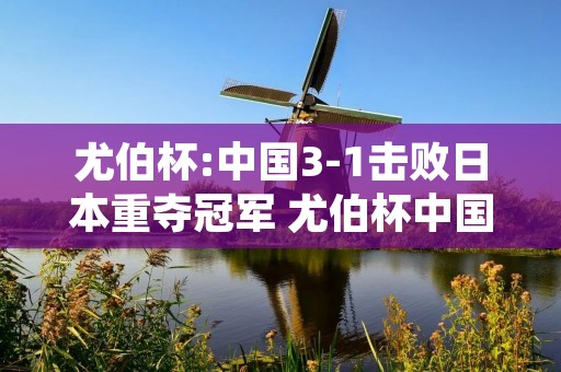 尤伯杯:中国3-1击败日本重夺冠军 尤伯杯中国队名单