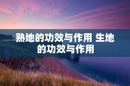 熟地的功效与作用 生地的功效与作用 熟地的功效与作用 生地的功效与作用