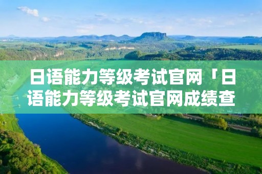 日语能力等级考试官网「日语能力等级考试官网成绩查询」