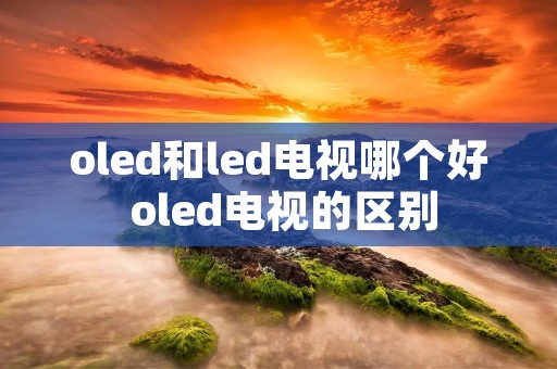 oled和led电视哪个好 oled电视的区别