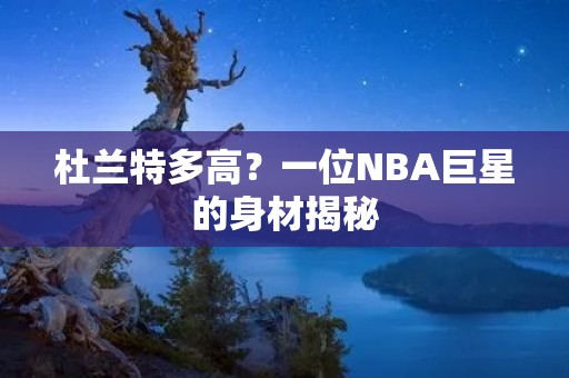 杜兰特多高?一位NBA巨星的身材揭秘 杜兰特多高?一位NBA巨星的身材揭秘