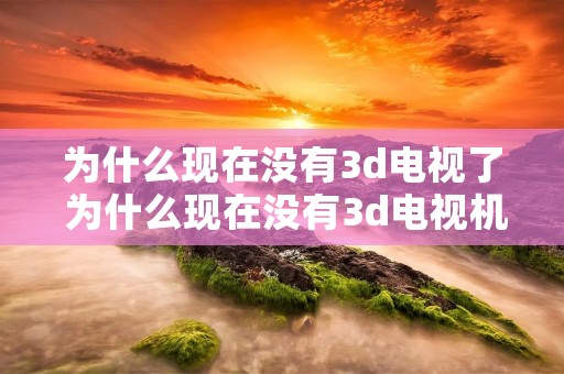 为什么现在没有3d电视了 为什么现在没有3d电视机了 为什么现在没有3d电视了 为什么现在没有3d电视机了