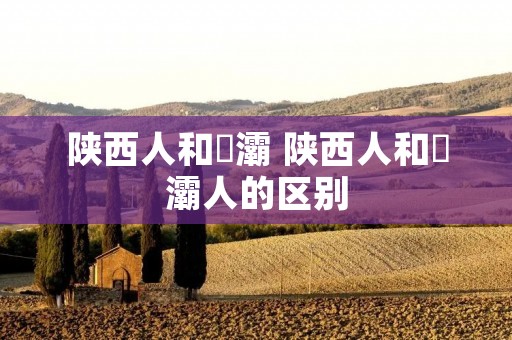 陕西人和浐灞 陕西人和浐灞人的区别 陕西人和浐灞 陕西人和浐灞人的区别