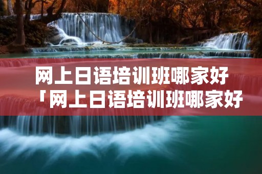 网上日语培训班哪家好「网上日语培训班哪家好」