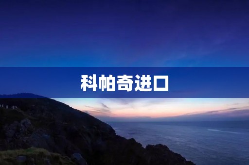 科帕奇进口:豪华品质与出色性能的完美结合 科帕奇进口:豪华品质与出色性能的完美结合