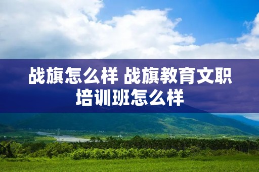 战旗怎么样 战旗教育文职培训班怎么样 战旗怎么样 战旗教育文职培训班怎么样