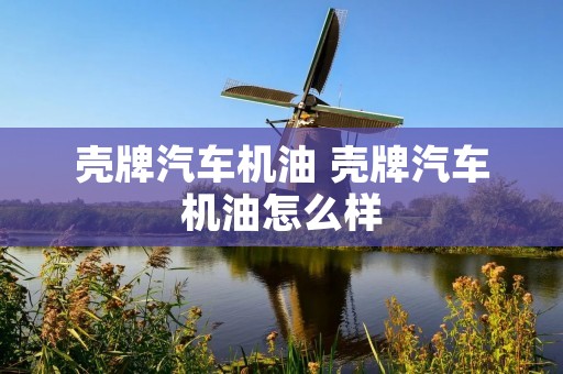 壳牌汽车机油 壳牌汽车机油怎么样 壳牌汽车机油 壳牌汽车机油怎么样