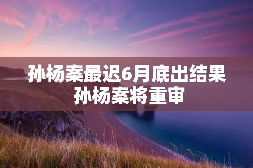 孙杨案最迟6月底出结果 孙杨案将重审
