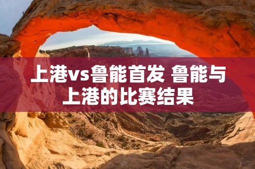 上港vs鲁能首发 鲁能与上港的比赛结果