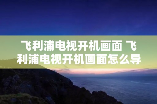飞利浦电视开机画面 飞利浦电视开机画面怎么导入图片 飞利浦电视开机画面 飞利浦电视开机画面怎么导入图片