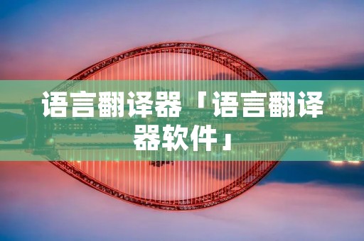 语言翻译器「语言翻译器软件」 语言翻译器「语言翻译器软件」
