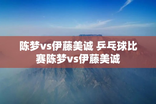 陈梦vs伊藤美诚 乒乓球比赛陈梦vs伊藤美诚