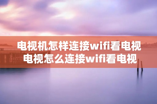 电视机怎样连接wifi看电视 电视怎么连接wifi看电视