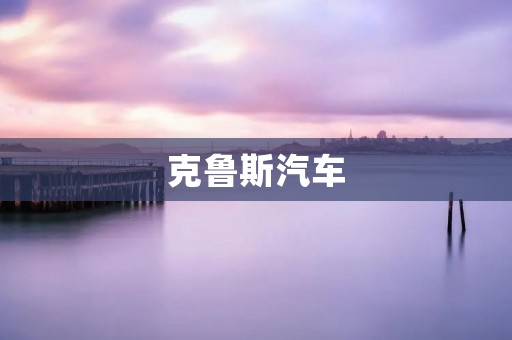 克鲁斯汽车：德国工艺与卓越品质的完美结合