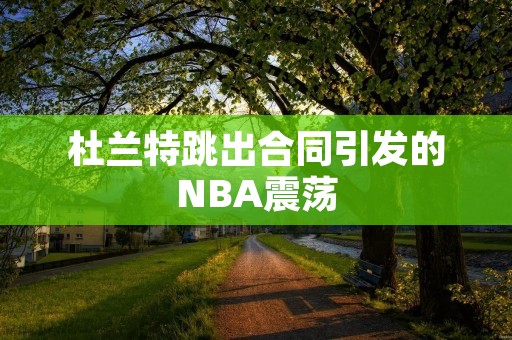 杜兰特跳出合同引发的NBA震荡:球队重建与球员自**的较量 杜兰特跳出合同引发的NBA震荡:球队重建与球员自**的较量