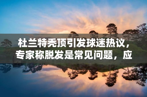杜兰特秃顶引发球迷热议，专家称脱发是常见问题，应引起重视