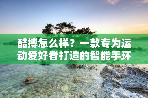 酷搏怎么样?一款专为运动爱好者打造的智能手环 酷搏怎么样?一款专为运动爱好者打造的智能手环