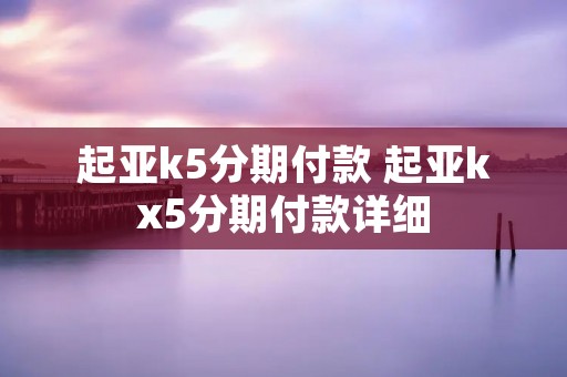 起亚k5分期付款 起亚kx5分期付款详细 起亚k5分期付款 起亚kx5分期付款详细