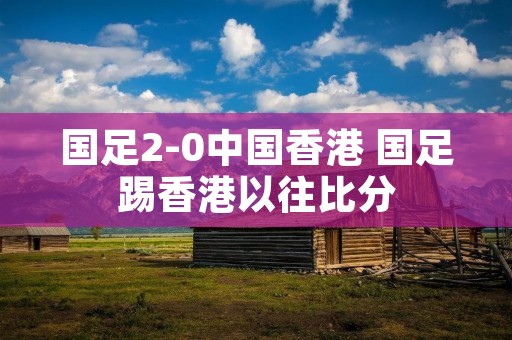 国足2-0中国香港 国足踢香港以往比分