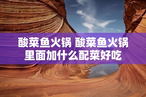 酸菜鱼火锅 酸菜鱼火锅里面加什么配菜好吃 酸菜鱼火锅 酸菜鱼火锅里面加什么配菜好吃