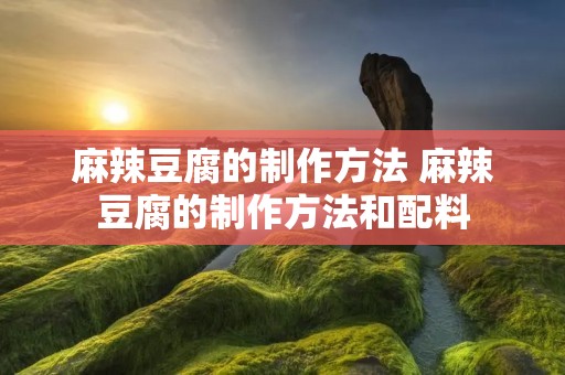 麻辣豆腐的制作方法 麻辣豆腐的制作方法和配料 麻辣豆腐的制作方法 麻辣豆腐的制作方法和配料