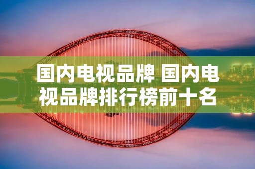 国内电视品牌 国内电视品牌排行榜前十名 国内电视品牌 国内电视品牌排行榜前十名