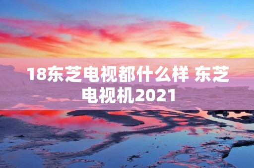 18东芝电视都什么样 东芝电视机2021 18东芝电视都什么样 东芝电视机2021