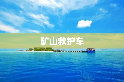 矿山救护车：保障矿工生命安全的守护天使