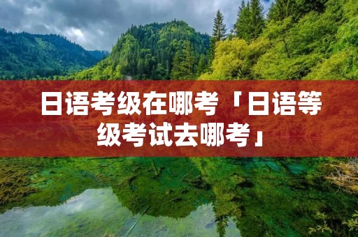 日语考级在哪考「日语等级考试去哪考」