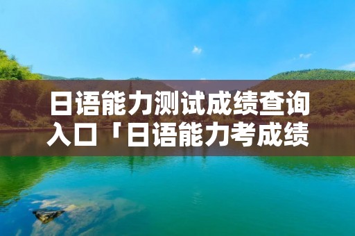 日语能力测试成绩查询入口「日语能力考成绩查询官网」