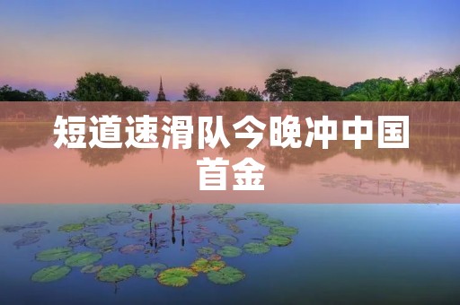 短道速滑队今晚冲中国首金:绽放冰上的荣耀 短道速滑队今晚冲中国首金:绽放冰上的荣耀