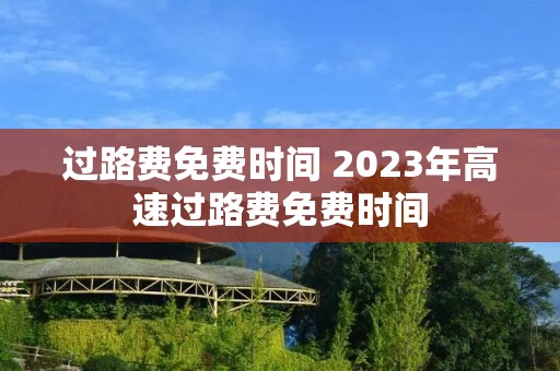过路费免费时间 2023年高速过路费免费时间 过路费免费时间 2023年高速过路费免费时间