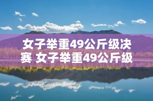 女子举重49公斤级决赛 女子举重49公斤级参赛选手 女子举重49公斤级决赛 女子举重49公斤级参赛选手