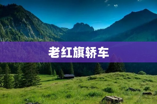 老红旗轿车:传承经典的华夏之魂 老红旗轿车:传承经典的华夏之魂