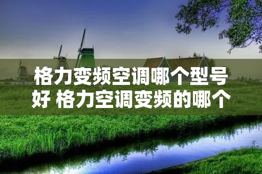格力变频空调哪个型号好 格力空调变频的哪个系列好 格力变频空调哪个型号好 格力空调变频的哪个系列好