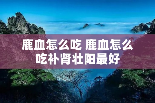 鹿血怎么吃 鹿血怎么吃补肾壮阳最好