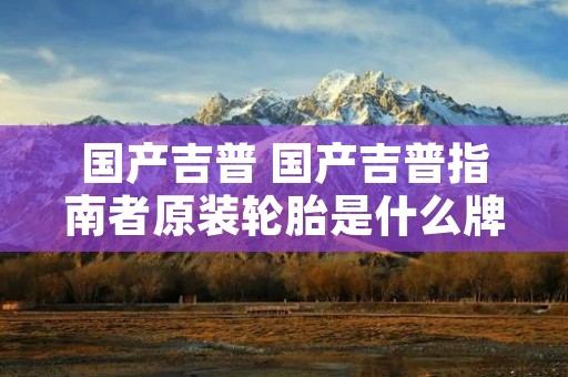 国产吉普 国产吉普指南者原装轮胎是什么牌子的 国产吉普 国产吉普指南者原装轮胎是什么牌子的