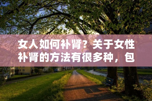 女人如何补肾?关于女性补肾的方法有很多种,包括饮食调理、中药调理、运动锻炼等多方面的综合措施。女性补肾不仅可以改善肾功能,还可以提高身体的免疫力和抵抗力,增强体质。下面将详细介绍女性如何进行补肾。