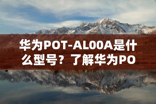 华为POT-AL00A是什么型号?了解华为POT-AL00A的特点和功能