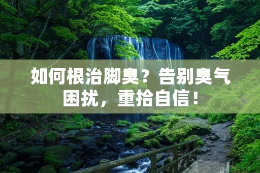 如何根治脚臭?告别臭气困扰,重拾自信!