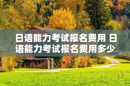 日语能力考试报名费用 日语能力考试报名费用多少钱
