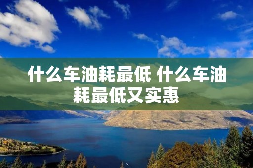 什么车油耗最低 什么车油耗最低又实惠 什么车油耗最低 什么车油耗最低又实惠